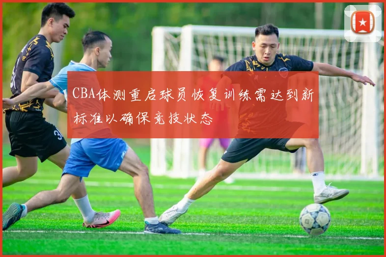 CBA体测重启球员恢复训练需达到新标准以确保竞技状态